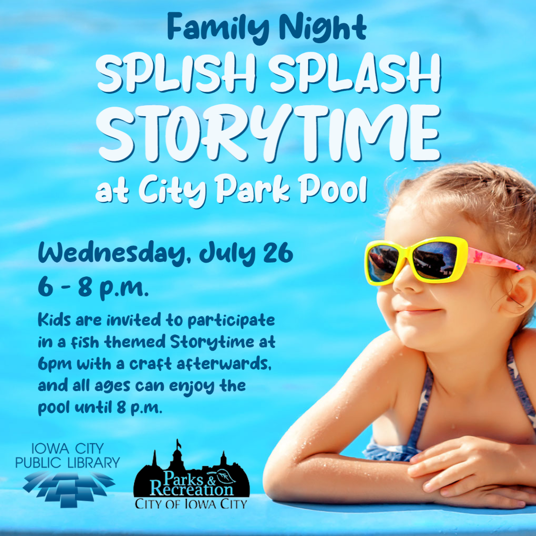 Family Night Splish Splash Storytime at City Park Pool. Wednesday, July 26. 6 to 8 p.m. Kids are invited to participate is a fish-themed Storytime at 6 p.m. with a craft afterwards. And all ages can enjoy the pool until 8 p.m. Iowa City Public Library. Parks and Recreation City of Iowa City.