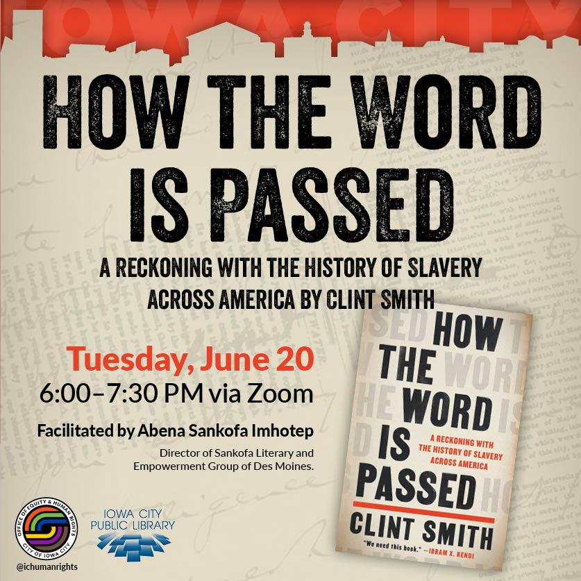 How the Word is Passed. A Reckoning with the History of Slavery Across America. By Clint Smith. Tuesday, June 20. 6 to 7:30 p.m. via Zoom. Facilitated by Director of Sankofa Literary and Empowerment Group of Des Moines Abena Sankofa Imhotep. Iowa City Public Library. Iowa City Office of Equity and Human Rights.