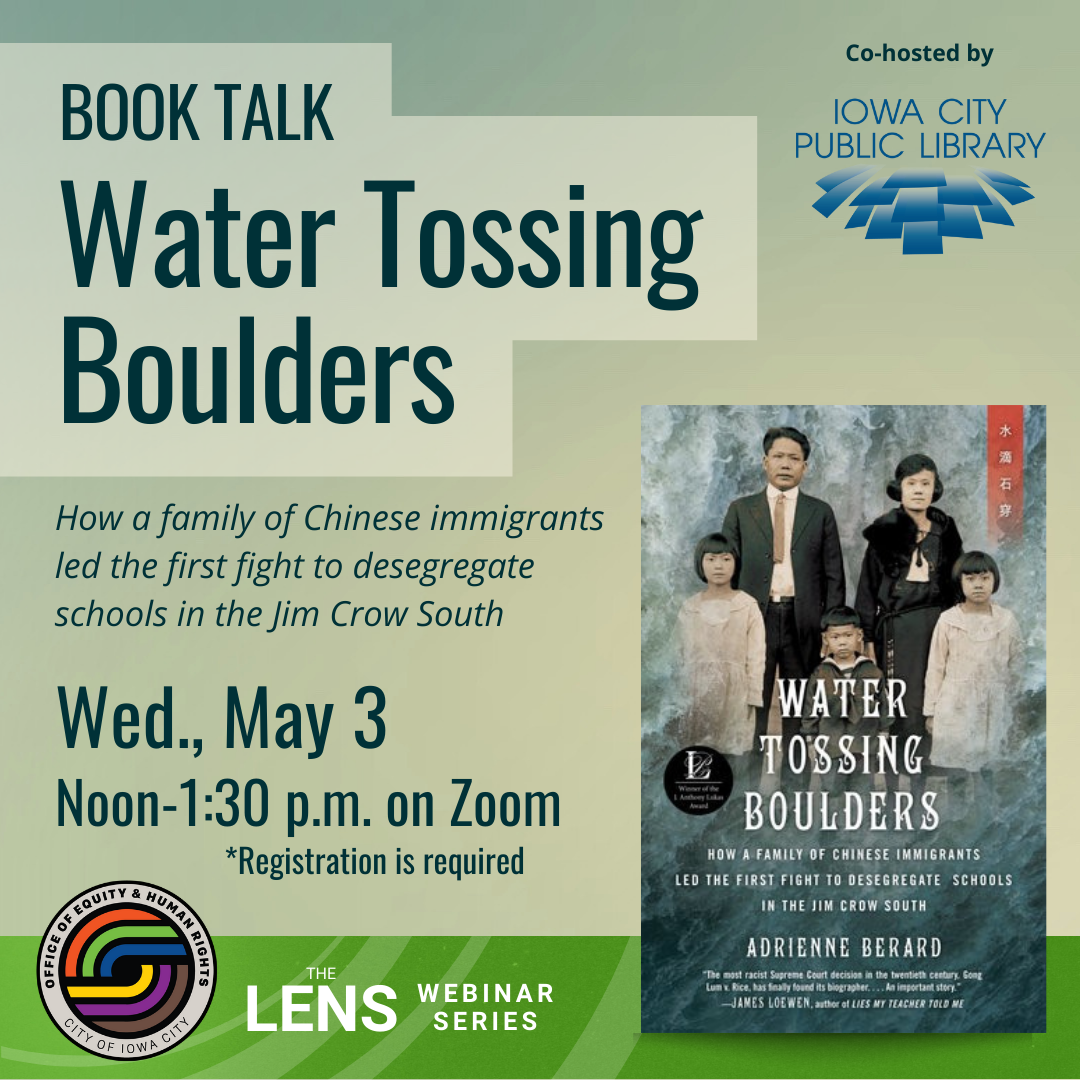 Book Talk: Water Tossing Boulders. How a family of Chinese immigrants led the first fight to desegregate schools in the Jim Crow South. Iowa City Office of Equity and Human Rights. The Lens Webinar series. "Water Tossing Boulders" by Adrienne Berard. Co-hosted by the Iowa City Public Library.