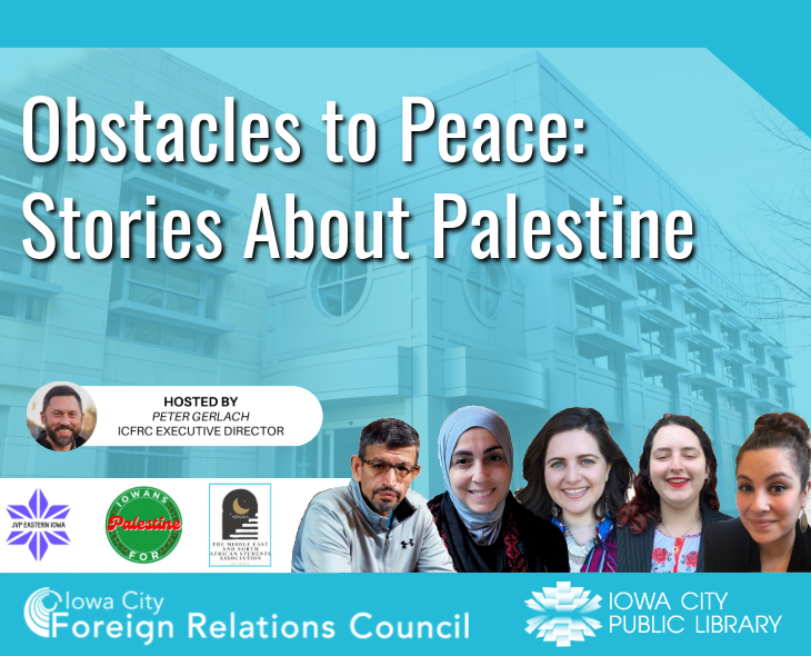 Obstacles to Peace: Stories About Palestine. Hosted by Peter Gerlach. ICFRC Executive Director. Iowa City Foreign Relations Council. Iowa City Public Library. JVP Eastern Iowa. Iowans for Palestine. The Middle East and North African Students Association.
