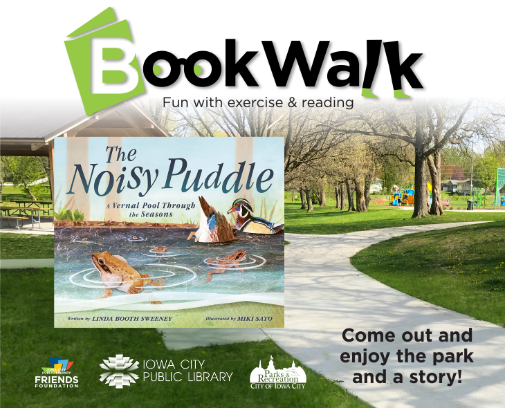 BookWalk. Fun with exercise & reading. "The Noisy Puddle: A Vernal Pool Through the Seasons" by Linda Booth Sweeney and Miki Sato. Willow Creek Park. 1117 Teg Dr, Iowa City. Come out and enjoy the park and a story! Iowa City Public Library Friends Foundation. Parks & Recreation.