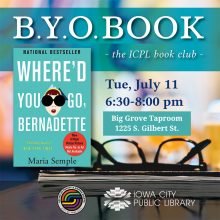 B.Y.O. Book The ICPL Book Club. "Where'd You Go, Bernadette" by Maria Semple. Tuesday, July 11. 6:30 to 8 p.m. Big Grove Taproom. 1225 S. Gilbert St. Iowa City Public Library.